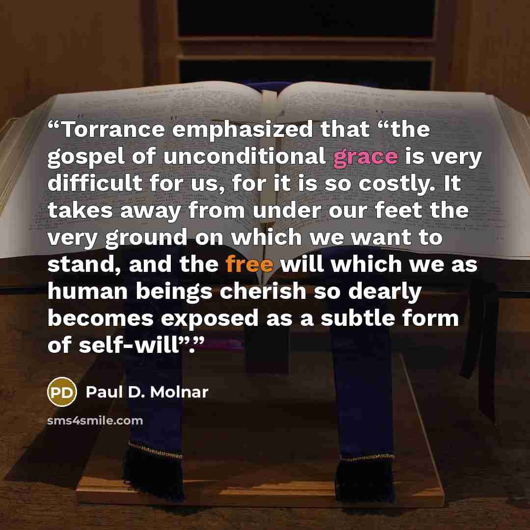 “Torrance emphasized that “the gospel of unconditional grace is very difficult for us, for it is so costly. It takes away from under our feet the very ground on which we want to stand, and the free will which we as human beings cherish so dearly becomes exposed as a subtle form of self-will”.” quote by Paul D. Molnar