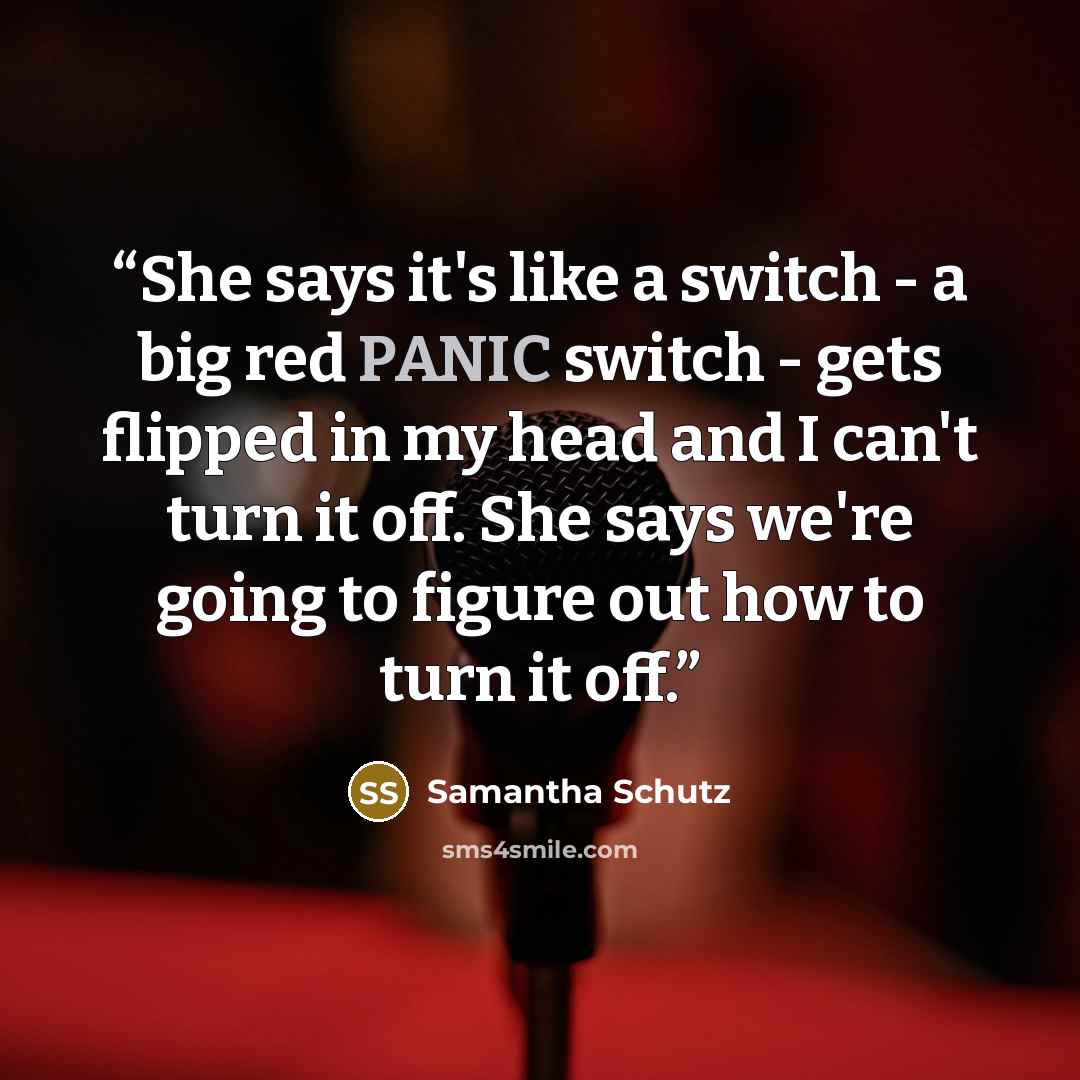 “She says it's like a switch - a big red PANIC switch - gets flipped in my head and I can't turn it off. She says we're going to figure out how to turn it off.” quote by Samantha Schutz