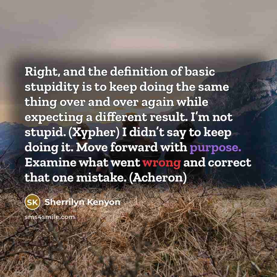 “Right, and the definition of basic stupidity is to keep doing the same thing over and over again while expecting a different result. I’m not stupid. (Xypher) I didn’t say to keep doing it. Move forward with purpose. Examine what went wrong and correct that one mistake. (Acheron)” quote by Sherrilyn Kenyon