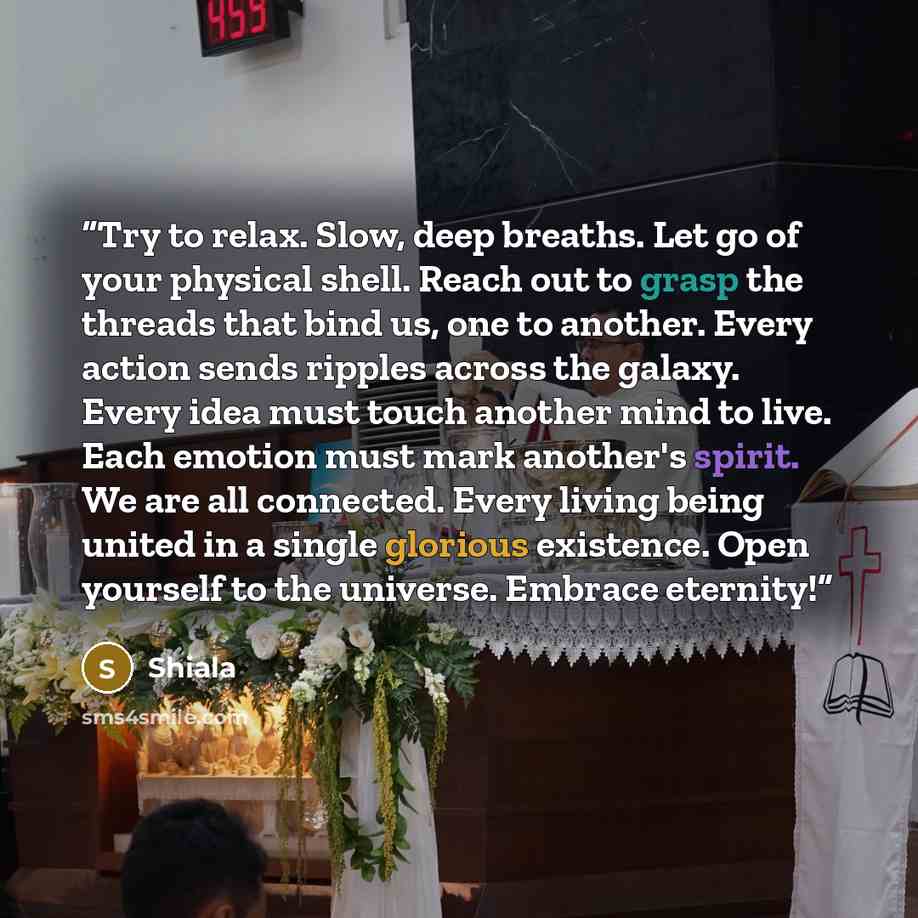 “Try to relax. Slow, deep breaths. Let go of your physical shell. Reach out to grasp the threads that bind us, one to another. Every action sends ripples across the galaxy. Every idea must touch another mind to live. Each emotion must mark another's spirit. We are all connected. Every living being…” quote by Shiala
