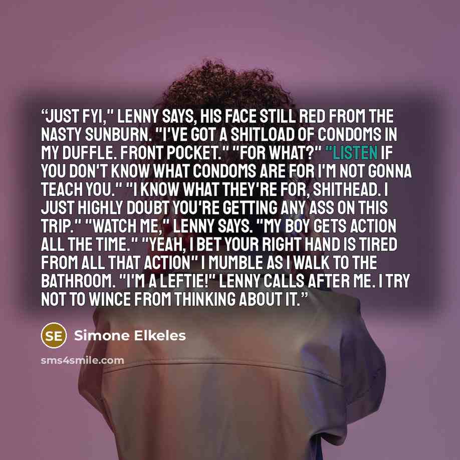“Just FYI," Lenny says, his face still red from the nasty sunburn. "I've got a shitload of condoms in my duffle. Front pocket." "For what?" "Listen if you don't know what condoms are for I'm not gonna teach you." "I know what they're for, shithead. I just highly doubt you're getting any ass on this…” quote by Simone Elkeles