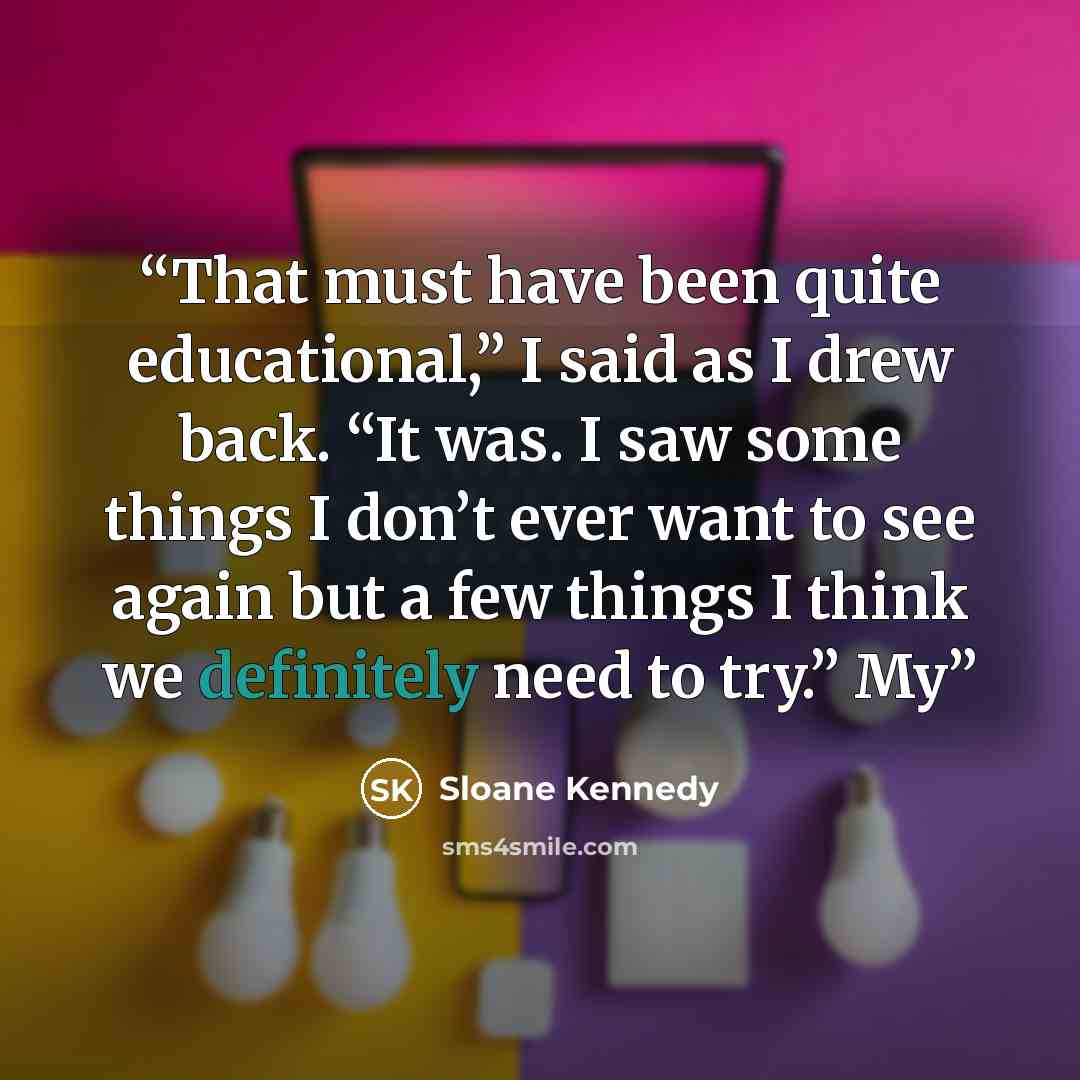 “That must have been quite educational,” I said as I drew back. “It was. I saw some things I don’t ever want to see again but a few things I think we definitely need to try.” My” quote by Sloane Kennedy