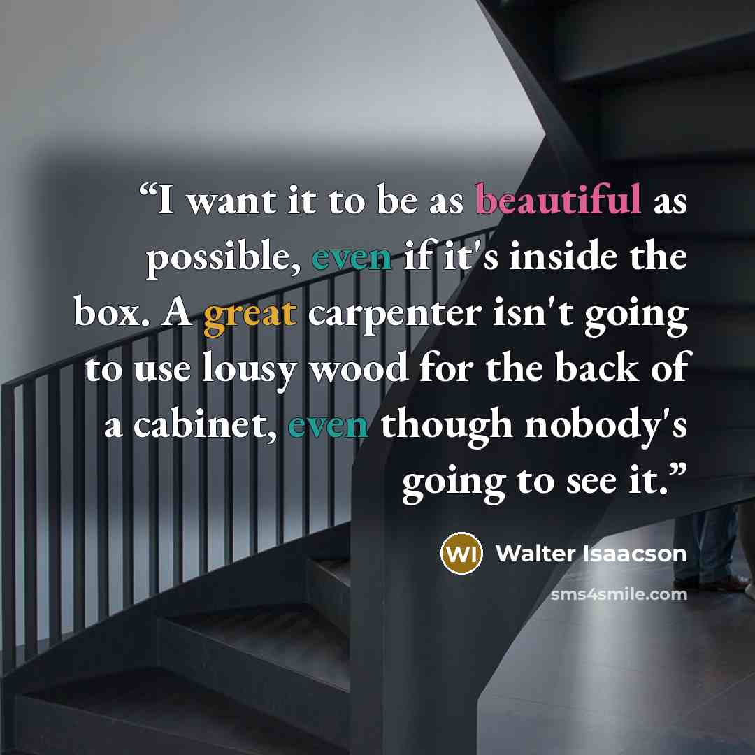 “I want it to be as beautiful as possible, even if it's inside the box. A great carpenter isn't going to use lousy wood for the back of a cabinet, even though nobody's going to see it.” quote by Walter Isaacson