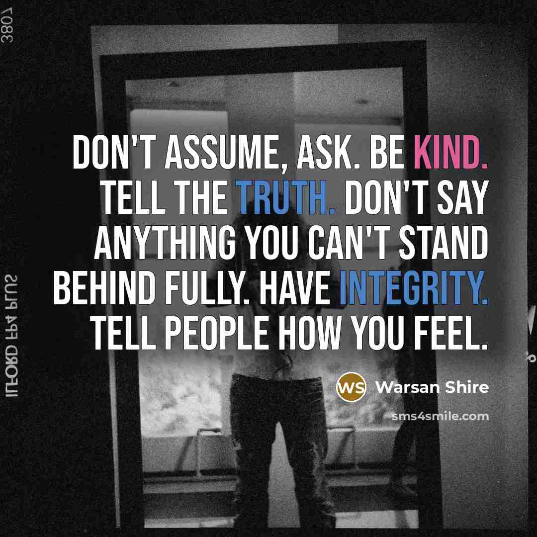 “Don't assume, ask. Be kind. Tell the truth. Don't say anything you can't stand behind fully. Have integrity. Tell people how you feel.” quote by Warsan Shire