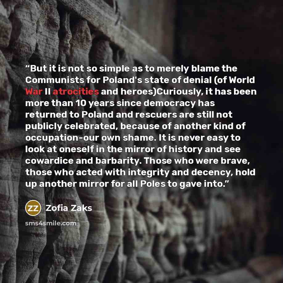 “But it is not so simple as to merely blame the Communists for Poland's state of denial (of World War II atrocities and heroes)Curiously, it has been more than 10 years since democracy has returned to Poland and rescuers are still not publicly celebrated, because of another kind of occupation-our…” quote by Zofia Zaks