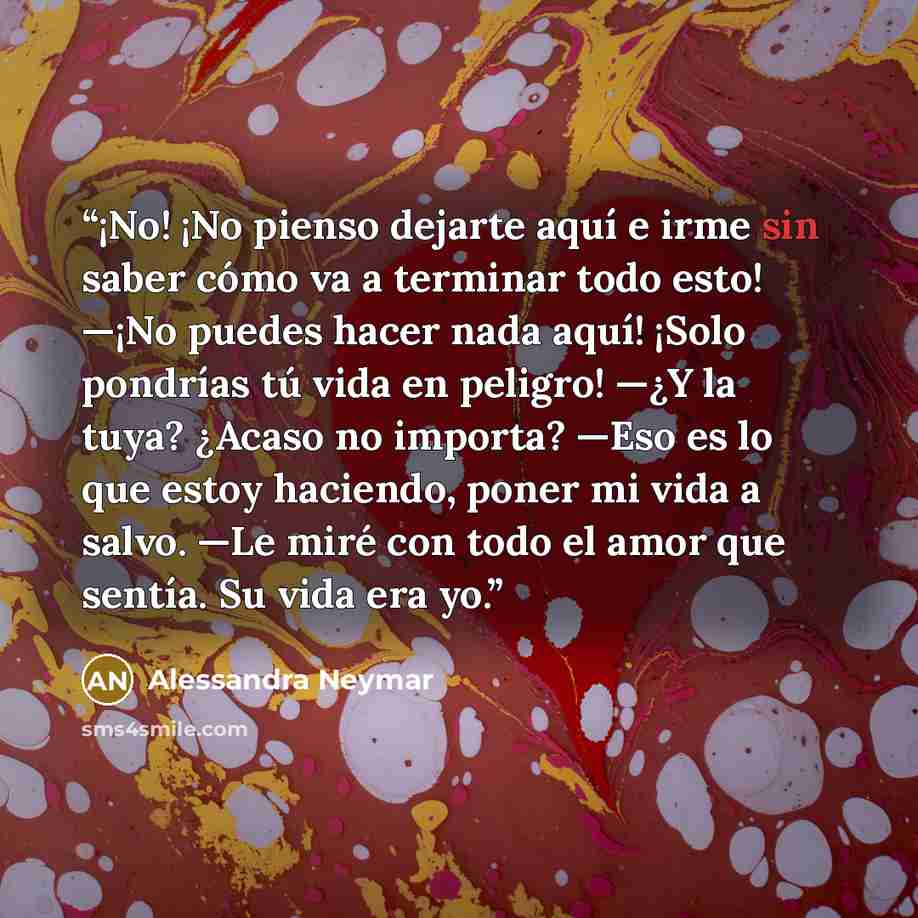 “¡No! ¡No pienso dejarte aquí e irme sin saber cómo va a terminar todo esto! —¡No puedes hacer nada aquí! ¡Solo pondrías tú vida en peligro! —¿Y la tuya? ¿Acaso no importa? —Eso es lo que estoy haciendo, poner mi vida a salvo. —Le miré con todo el amor que sentía. Su vida era yo.” quote by Alessandra Neymar