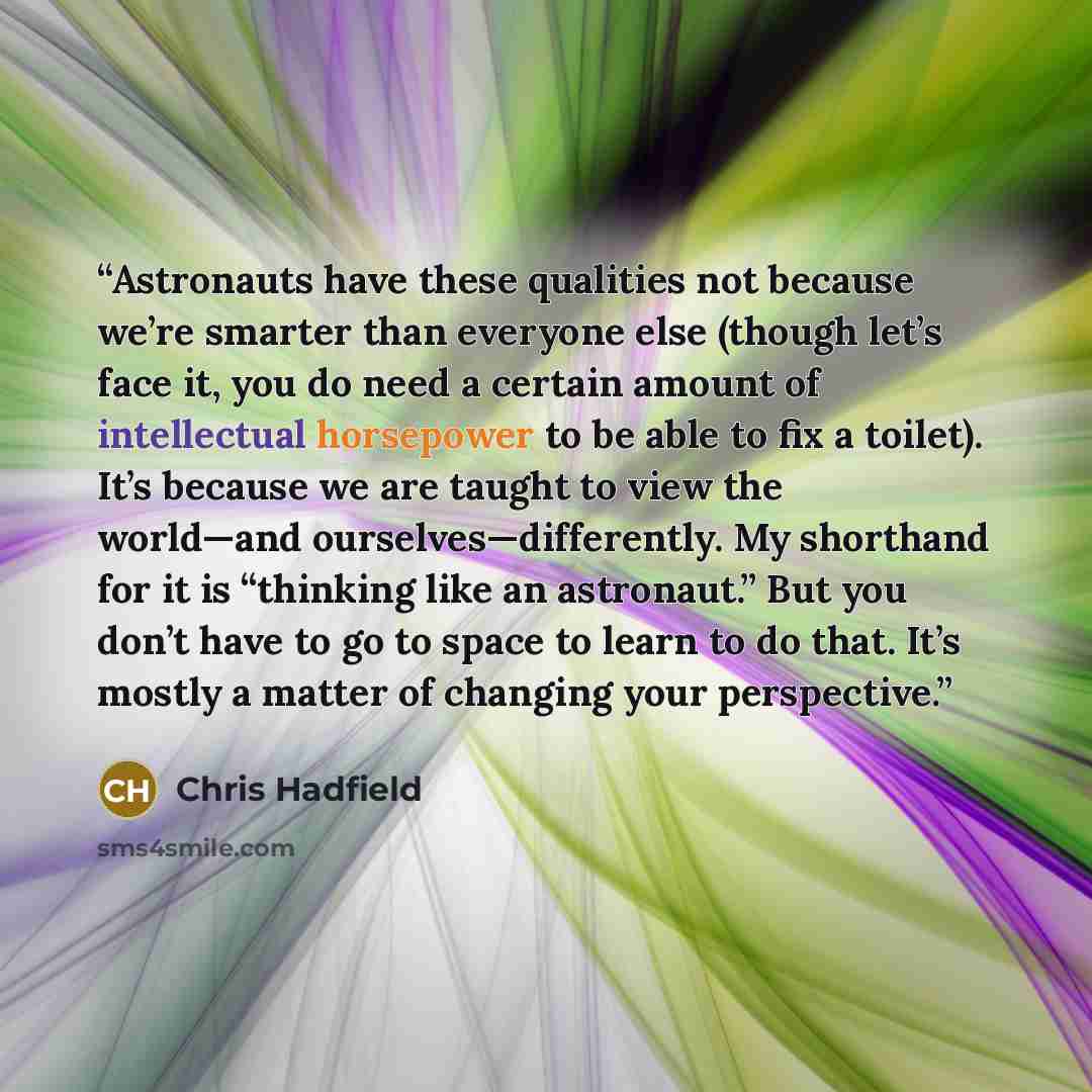 “Astronauts have these qualities not because we’re smarter than everyone else (though let’s face it, you do need a certain amount of intellectual horsepower to be able to fix a toilet). It’s because we are taught to view the world—and ourselves—differently. My shorthand for it is “thinking like an…” quote by Chris Hadfield