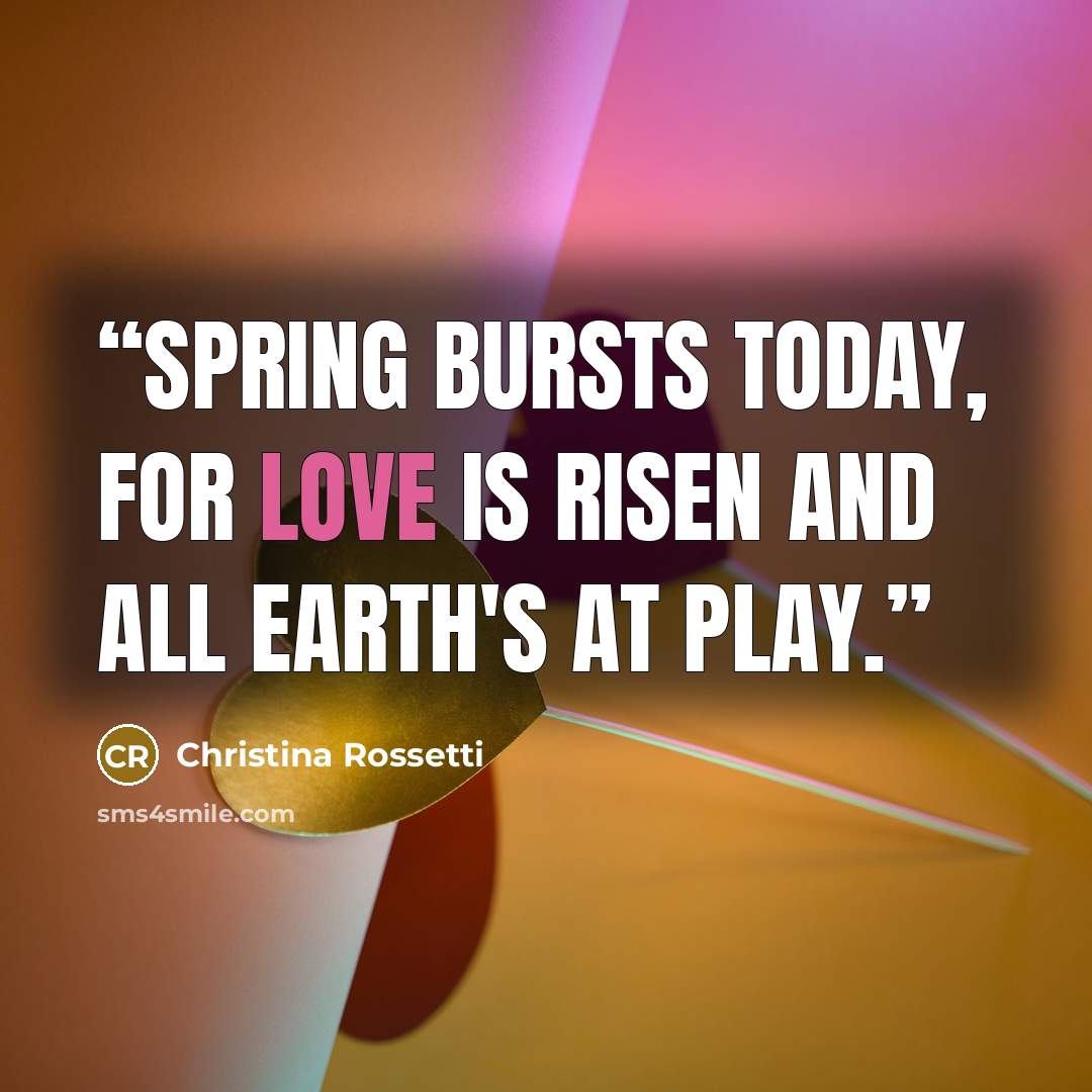 “Spring bursts today, For love is risen and all earth's at play.” quote by Christina Rossetti