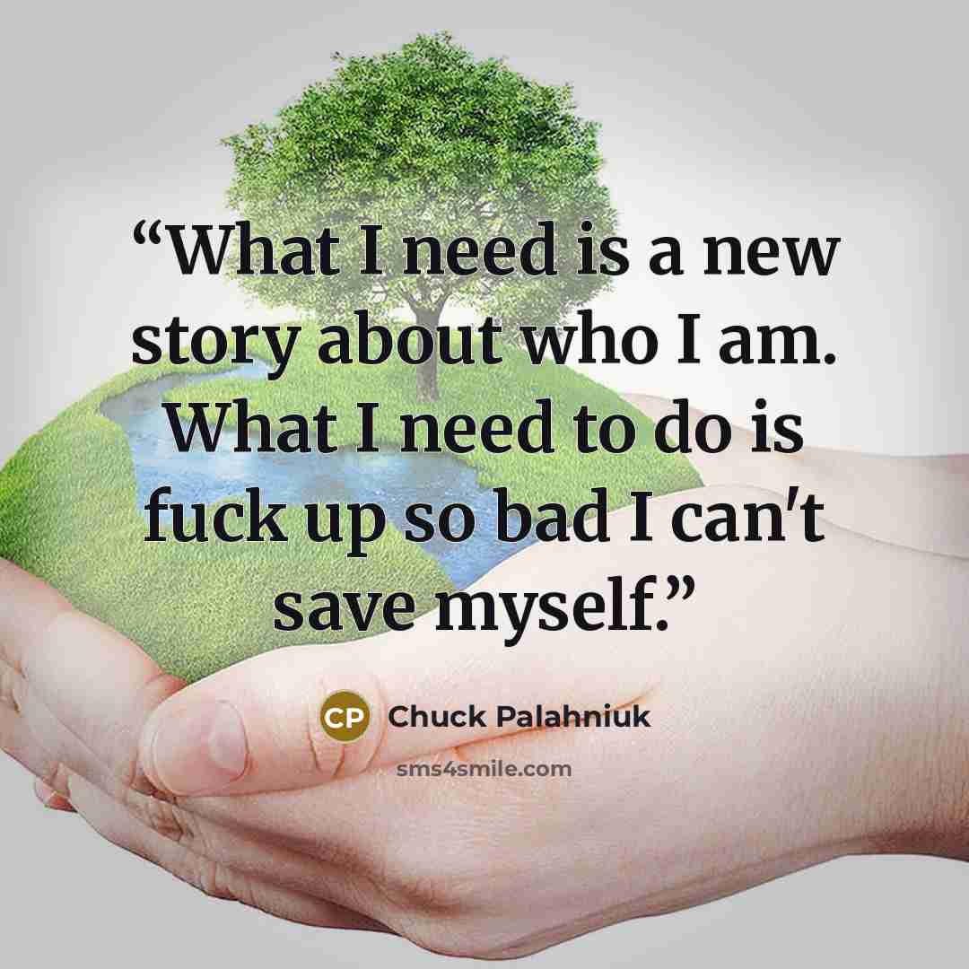 “What I need is a new story about who I am. What I need to do is fuck up so bad I can't save myself.” quote by Chuck Palahniuk