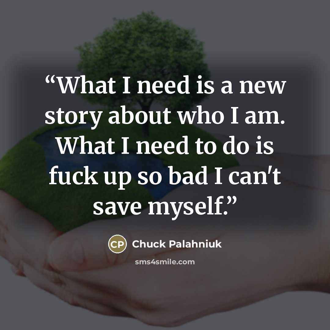 “What I need is a new story about who I am. What I need to do is fuck up so bad I can't save myself.” quote by Chuck Palahniuk