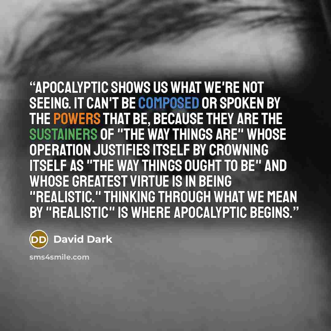 “Apocalyptic shows us what we're not seeing. It can't be composed or spoken by the powers that be, because they are the sustainers of "the way things are" whose operation justifies itself by crowning itself as "the way things ought to be" and whose greatest virtue is in being "realistic." Thinking…” quote by David Dark