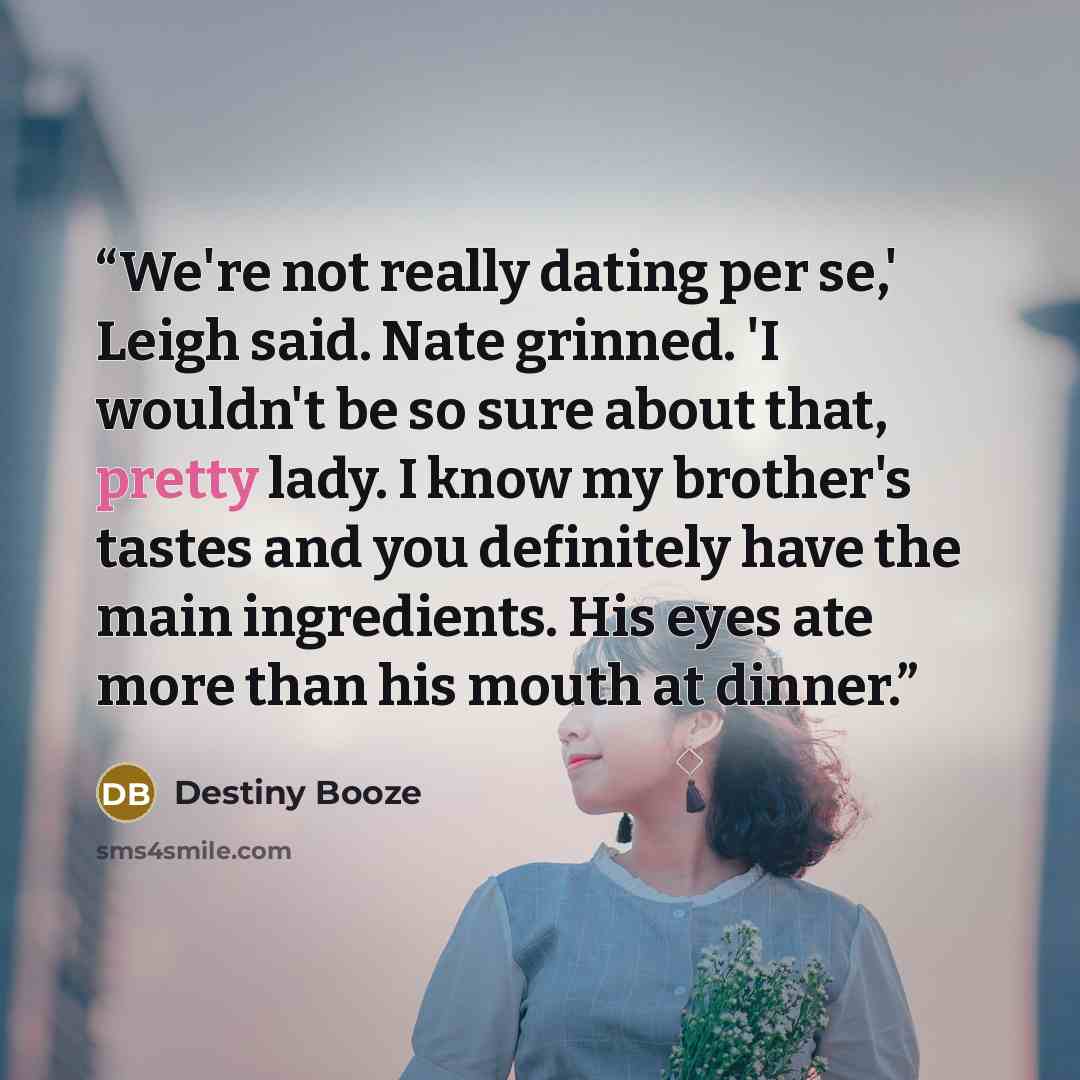 “We're not really dating per se,' Leigh said. Nate grinned. 'I wouldn't be so sure about that, pretty lady. I know my brother's tastes and you definitely have the main ingredients. His eyes ate more than his mouth at dinner.” quote by Destiny Booze