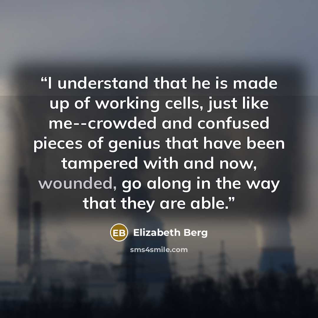 “I understand that he is made up of working cells, just like me--crowded and confused pieces of genius that have been tampered with and now, wounded, go along in the way that they are able.” quote by Elizabeth Berg