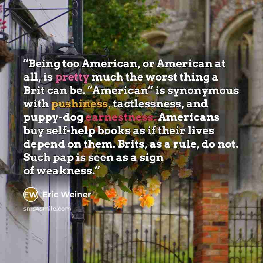 “Being too American, or American at all, is pretty much the worst thing a Brit can be. “American” is synonymous with pushiness, tactlessness, and puppy-dog earnestness. Americans buy self-help books as if their lives depend on them. Brits, as a rule, do not. Such pap is seen as a sign of weakness.” quote by Eric Weiner