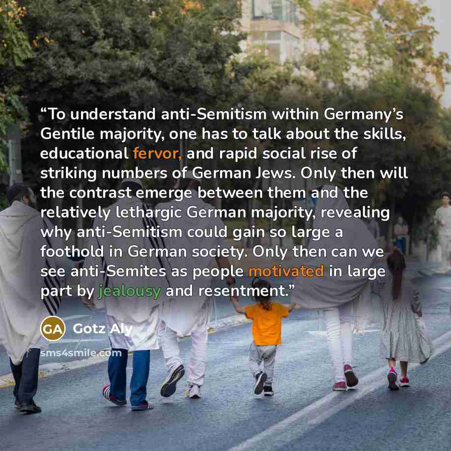 “To understand anti-Semitism within Germany’s Gentile majority, one has to talk about the skills, educational fervor, and rapid social rise of striking numbers of German Jews. Only then will the contrast emerge between them and the relatively lethargic German majority, revealing why anti-Semitism…” quote by Götz Aly