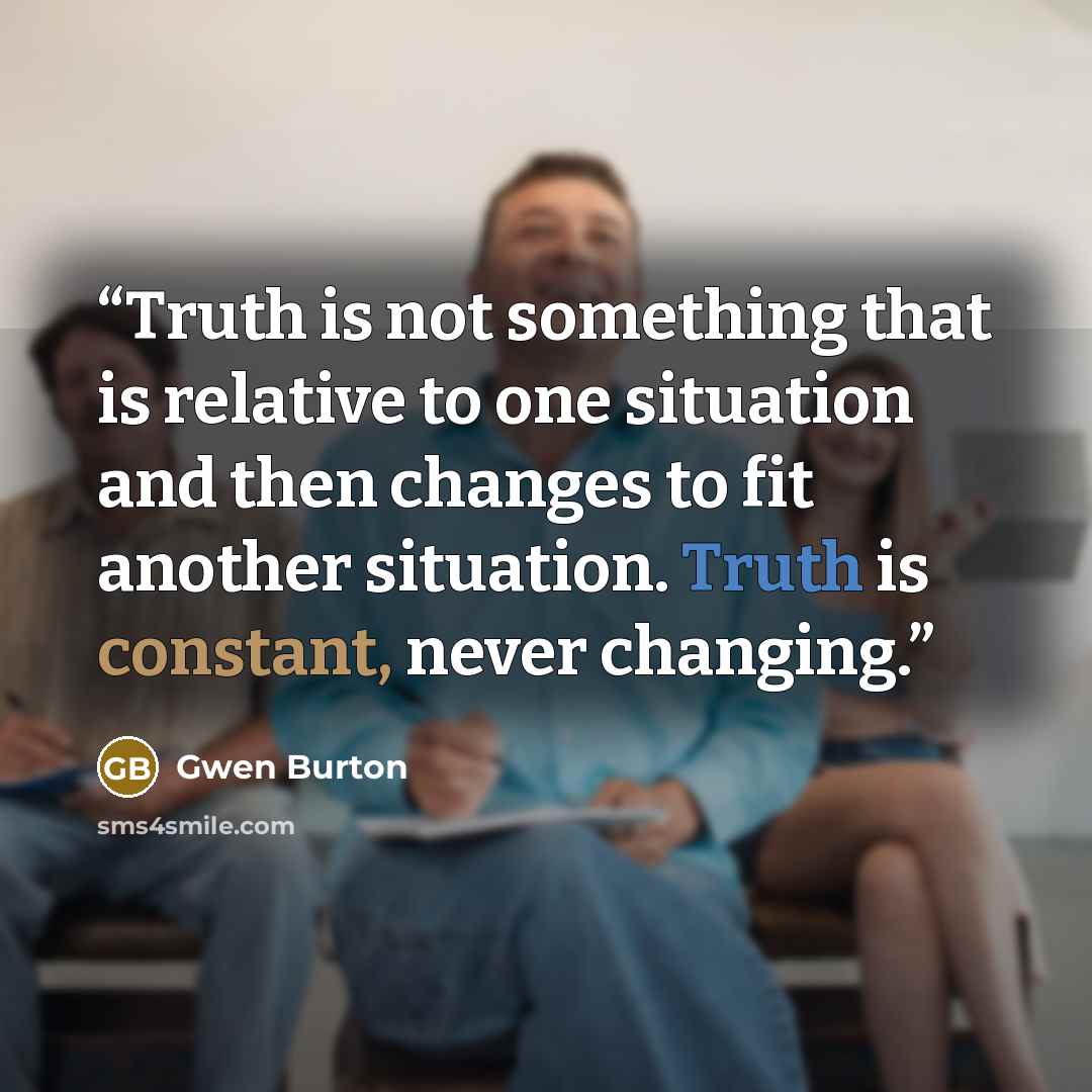 “Truth is not something that is relative to one situation and then changes to fit another situation. Truth is constant, never changing.” quote by Gwen Burton