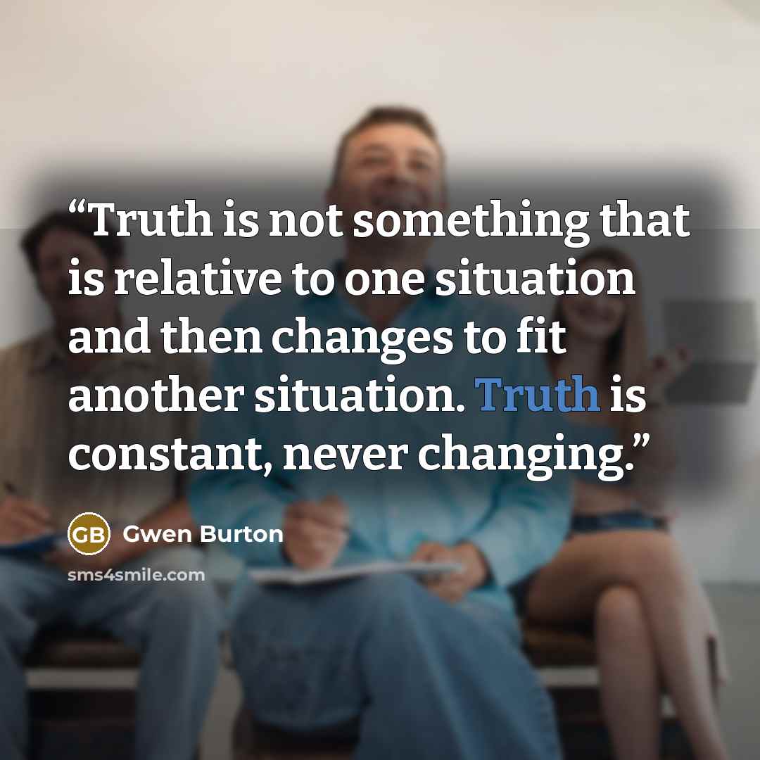 “Truth is not something that is relative to one situation and then changes to fit another situation. Truth is constant, never changing.” quote by Gwen Burton