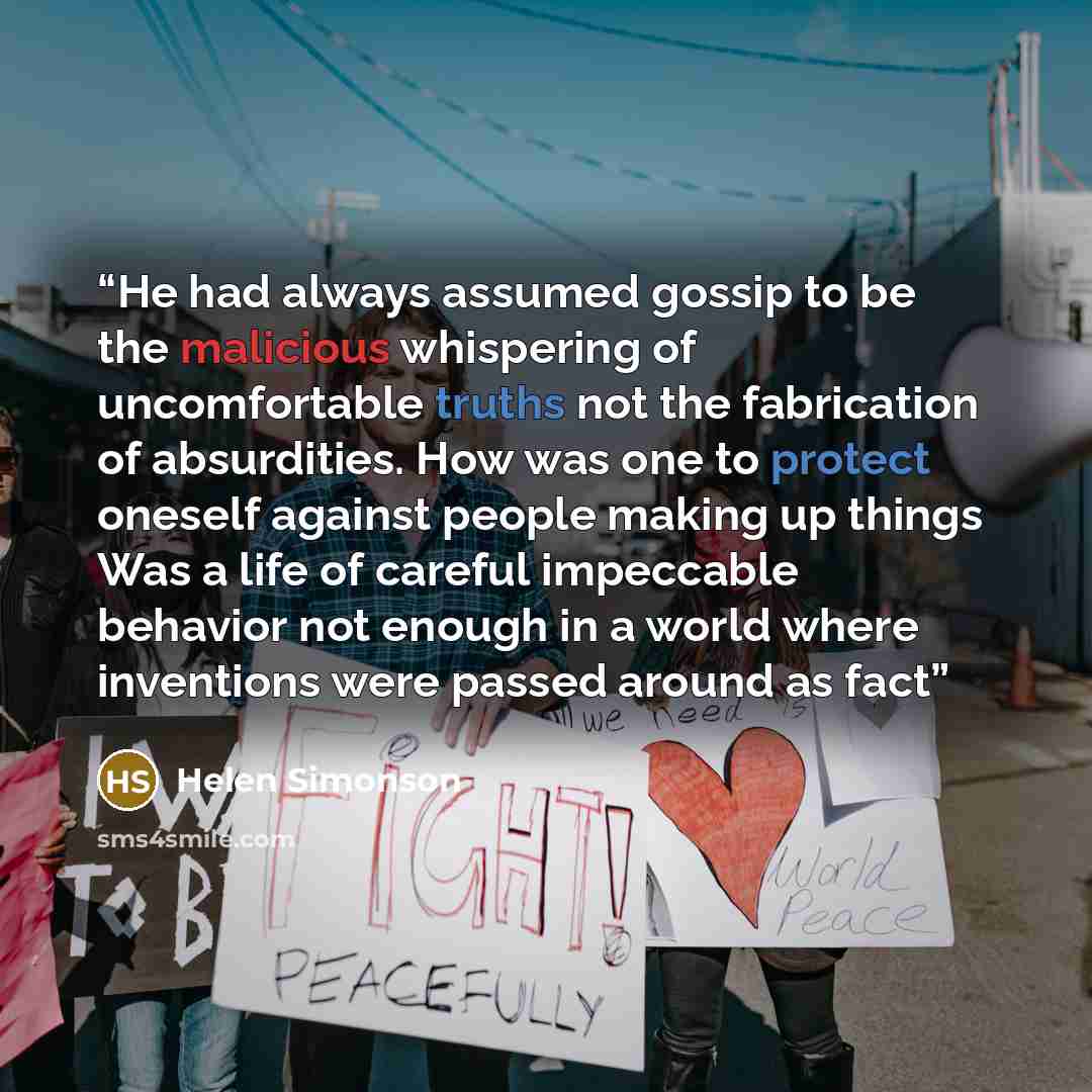 “He had always assumed gossip to be the malicious whispering of uncomfortable truths not the fabrication of absurdities. How was one to protect oneself against people making up things Was a life of careful impeccable behavior not enough in a world where inventions were passed around as fact” quote by Helen Simonson