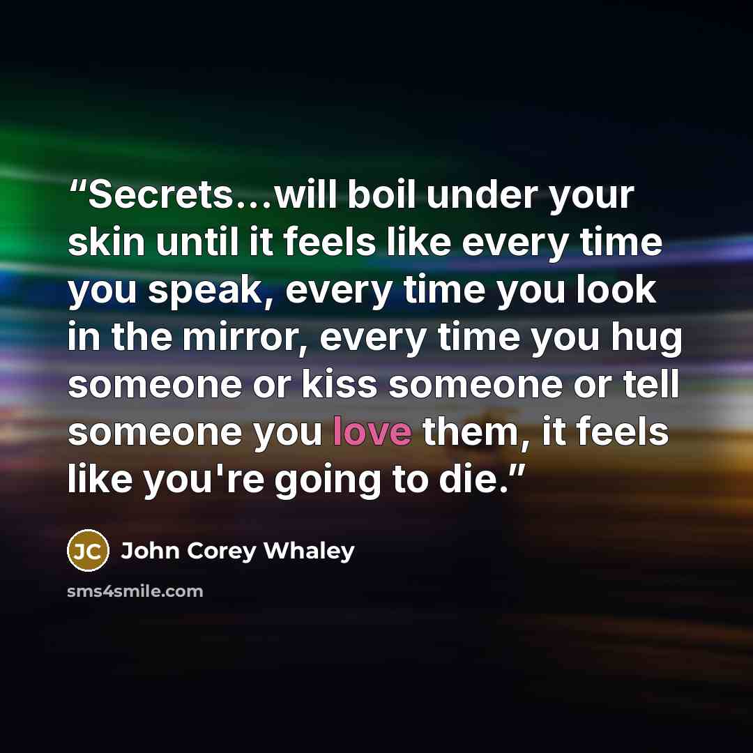 “Secrets...will boil under your skin until it feels like every time you speak, every time you look in the mirror, every time you hug someone or kiss someone or tell someone you love them, it feels like you're going to die.” quote by John Corey Whaley