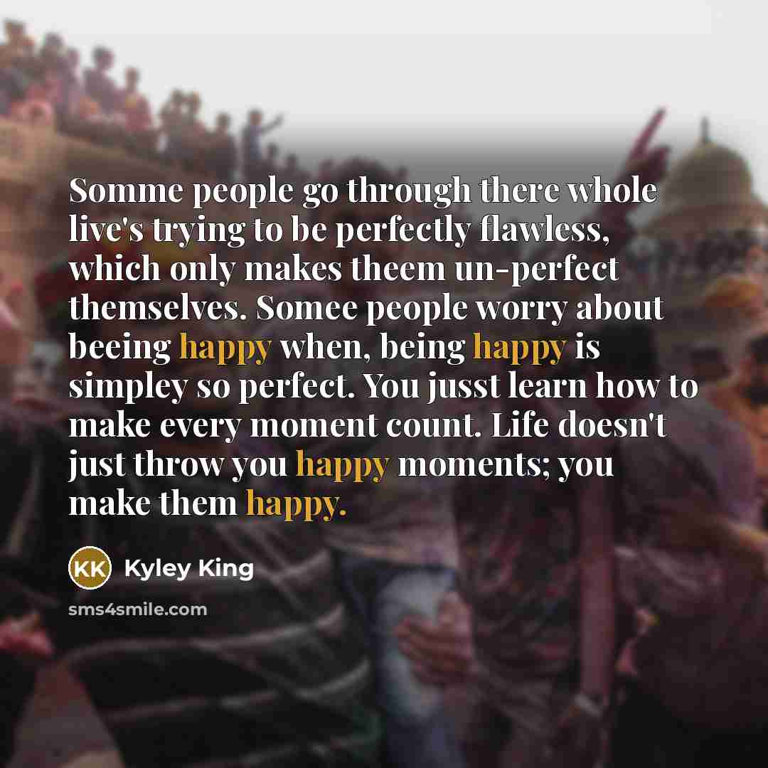 “Somme people go through there whole live's trying to be perfectly flawless, which only makes theem un-perfect themselves. Somee people worry about beeing happy when, being happy is simpley so perfect. You jusst learn how to make every moment count. Life doesn't just throw you happy moments; you…” quote by Kyley King