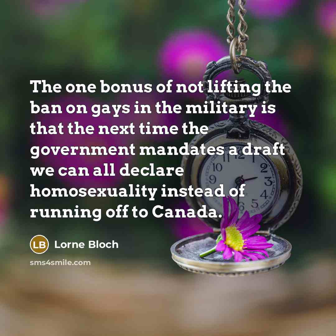 “The one bonus of not lifting the ban on gays in the military is that the next time the government mandates a draft we can all declare homosexuality instead of running off to Canada.” quote by Lorne Bloch