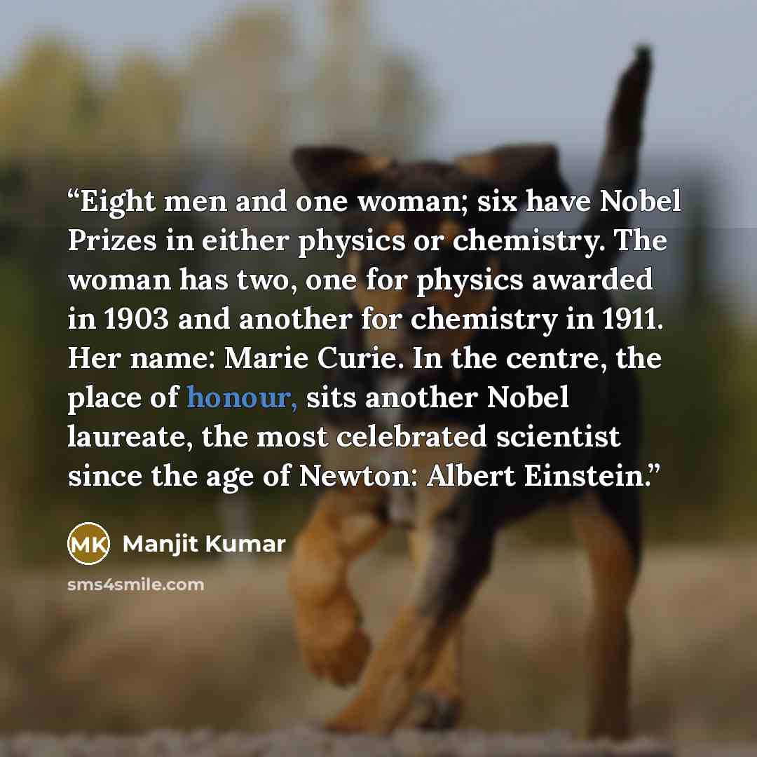 “Eight men and one woman; six have Nobel Prizes in either physics or chemistry. The woman has two, one for physics awarded in 1903 and another for chemistry in 1911. Her name: Marie Curie. In the centre, the place of honour, sits another Nobel laureate, the most celebrated scientist since the age…” quote by Manjit Kumar