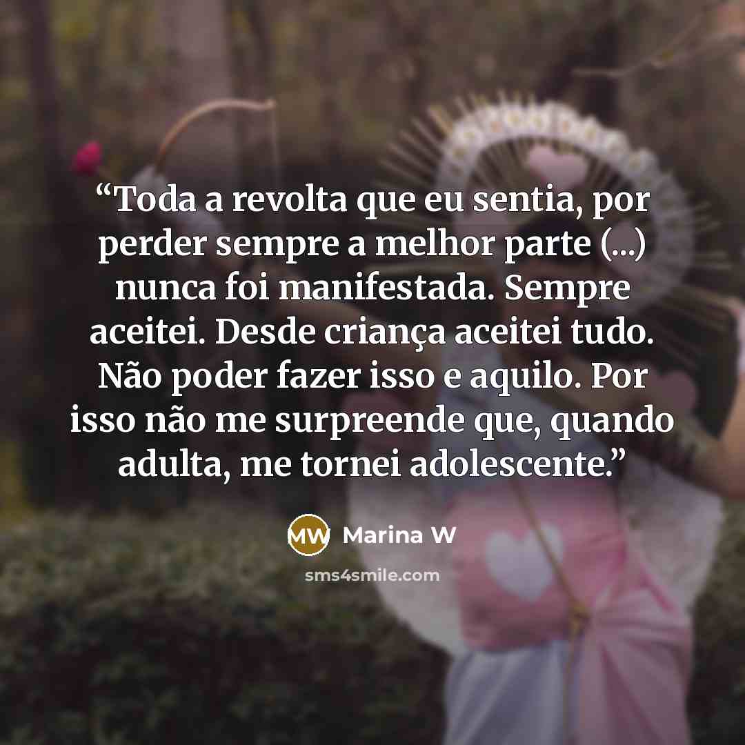 “Toda a revolta que eu sentia, por perder sempre a melhor parte (...) nunca foi manifestada. Sempre aceitei. Desde criança aceitei tudo. Não poder fazer isso e aquilo. Por isso não me surpreende que, quando adulta, me tornei adolescente.” quote by Marina W