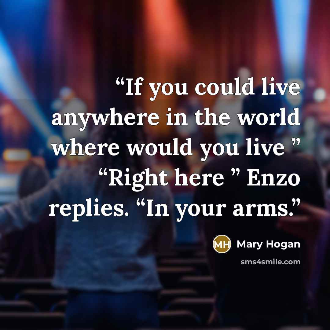 “If you could live anywhere in the world where would you live ” “Right here ” Enzo replies. “In your arms.” quote by Mary Hogan