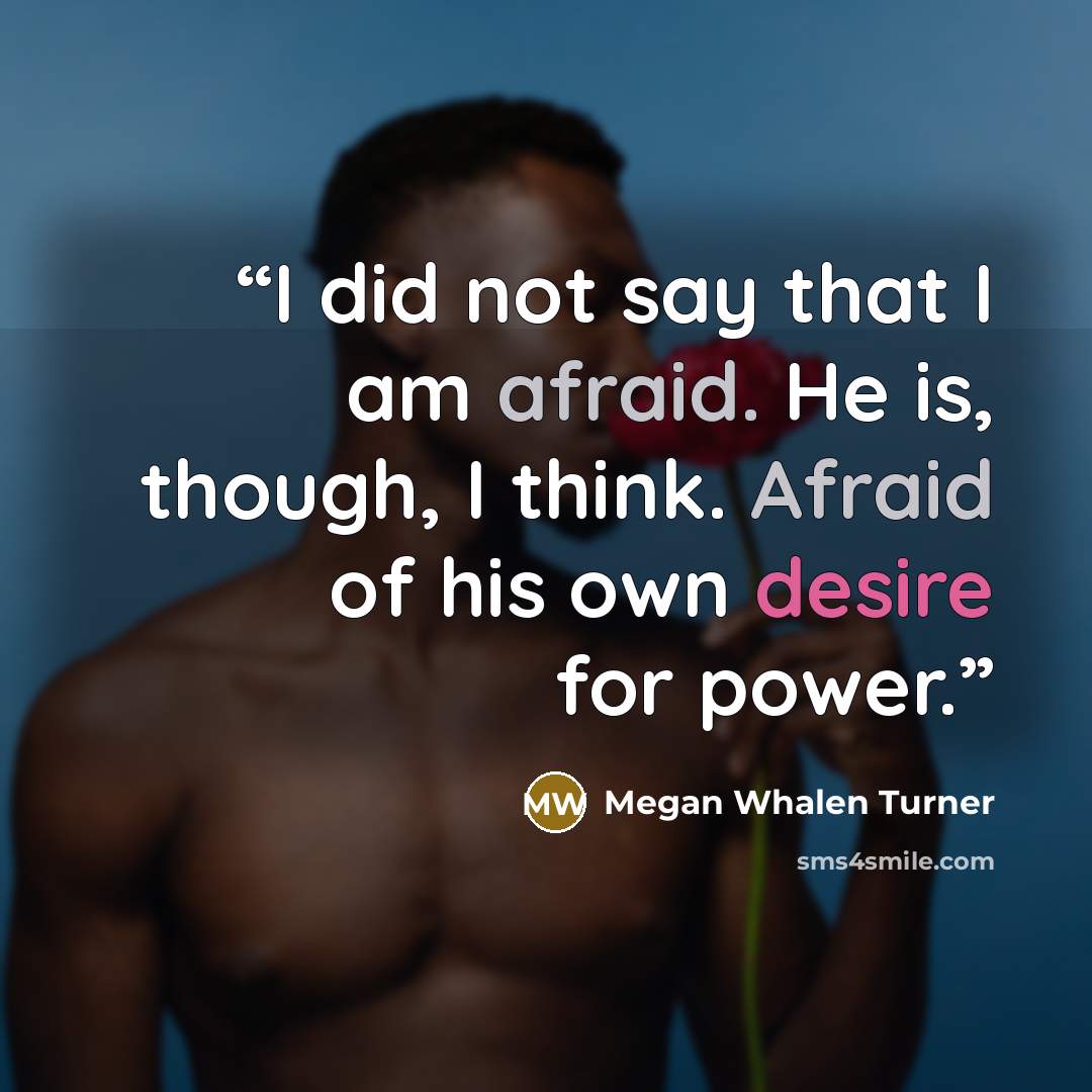 “I did not say that I am afraid. He is, though, I think. Afraid of his own desire for power.” quote by Megan Whalen Turner
