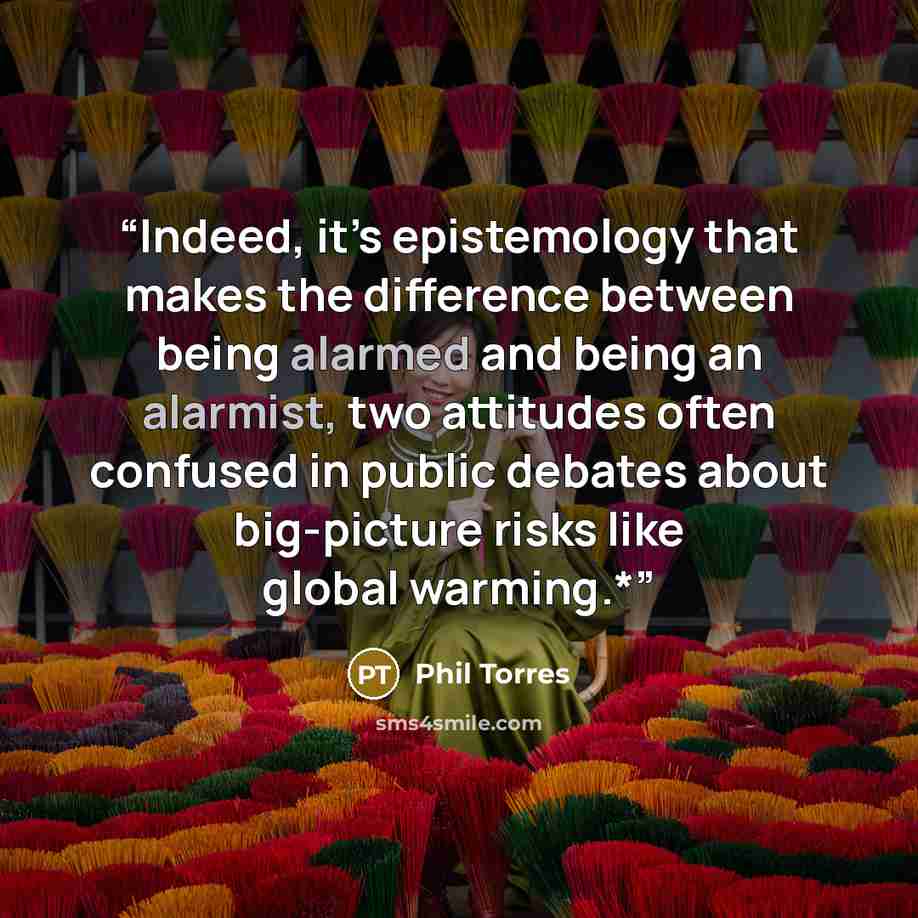 “Indeed, it’s epistemology that makes the difference between being alarmed and being an alarmist, two attitudes often confused in public debates about big-picture risks like global warming.*” quote by Phil Torres