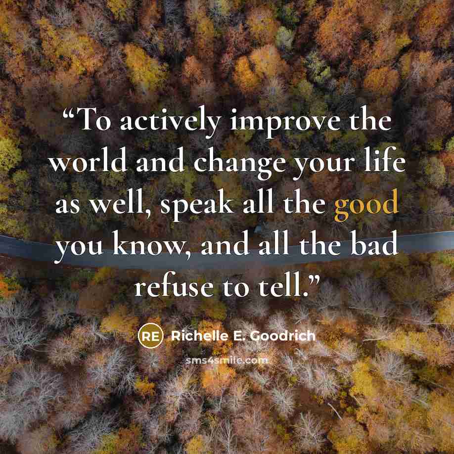 “To actively improve the world and change your life as well, speak all the good you know, and all the bad refuse to tell.” quote by Richelle E. Goodrich