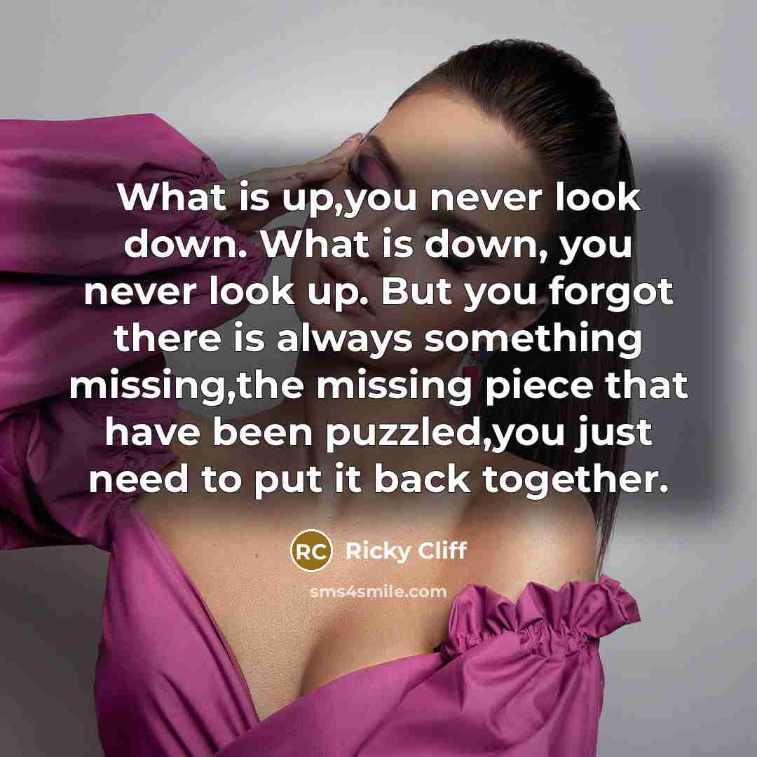 “What is up,you never look down. What is down, you never look up. But you forgot there is always something missing,the missing piece that have been puzzled,you just need to put it back together.” quote by Ricky Cliff