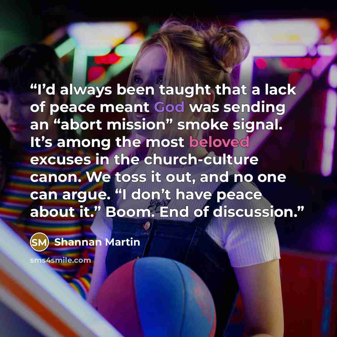 “I’d always been taught that a lack of peace meant God was sending an “abort mission” smoke signal. It’s among the most beloved excuses in the church-culture canon. We toss it out, and no one can argue. “I don’t have peace about it.” Boom. End of discussion.” quote by Shannan Martin