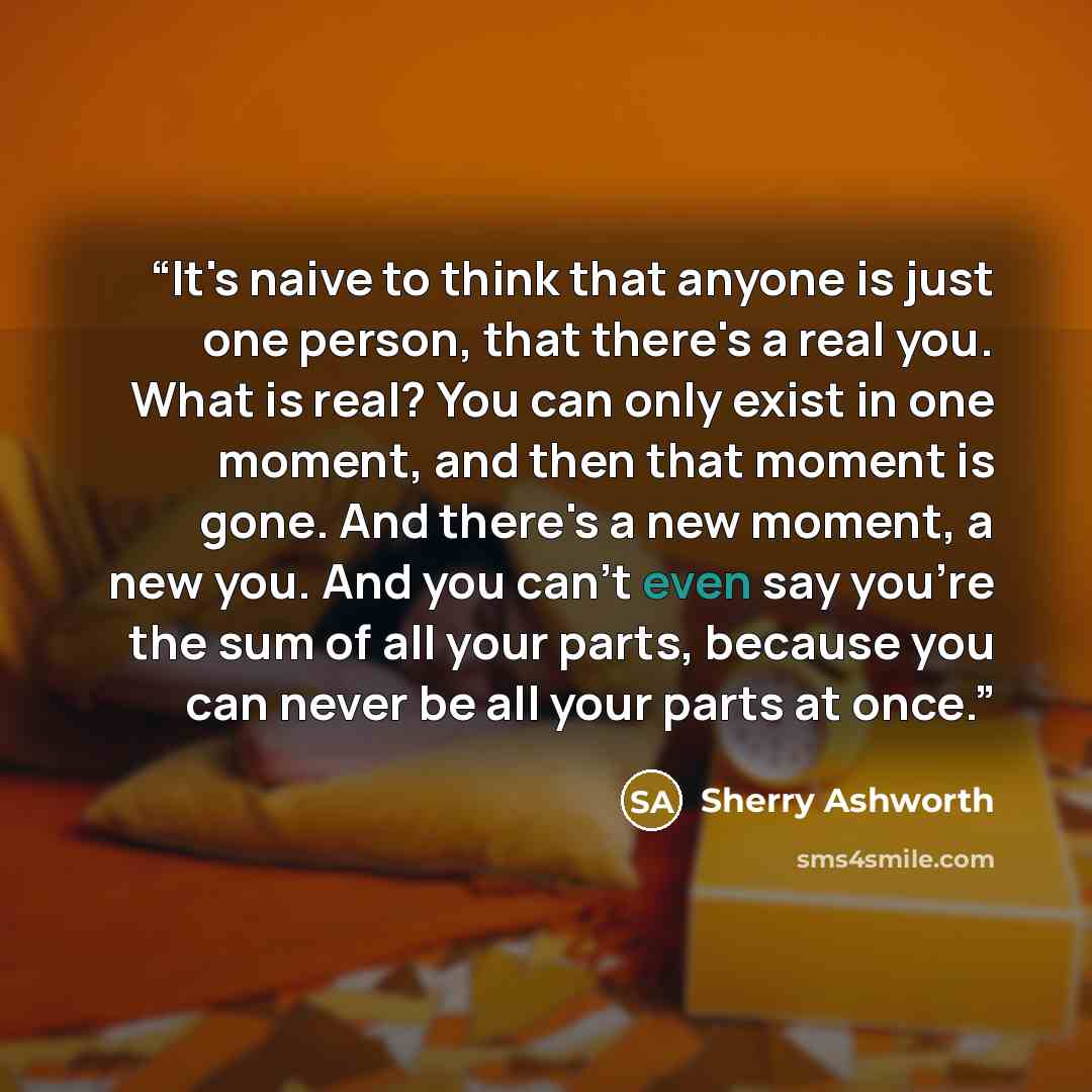 “It's naive to think that anyone is just one person, that there's a real you. What is real? You can only exist in one moment, and then that moment is gone. And there's a new moment, a new you. And you can't even say you're the sum of all your parts, because you can never be all your parts at once.” quote by Sherry Ashworth