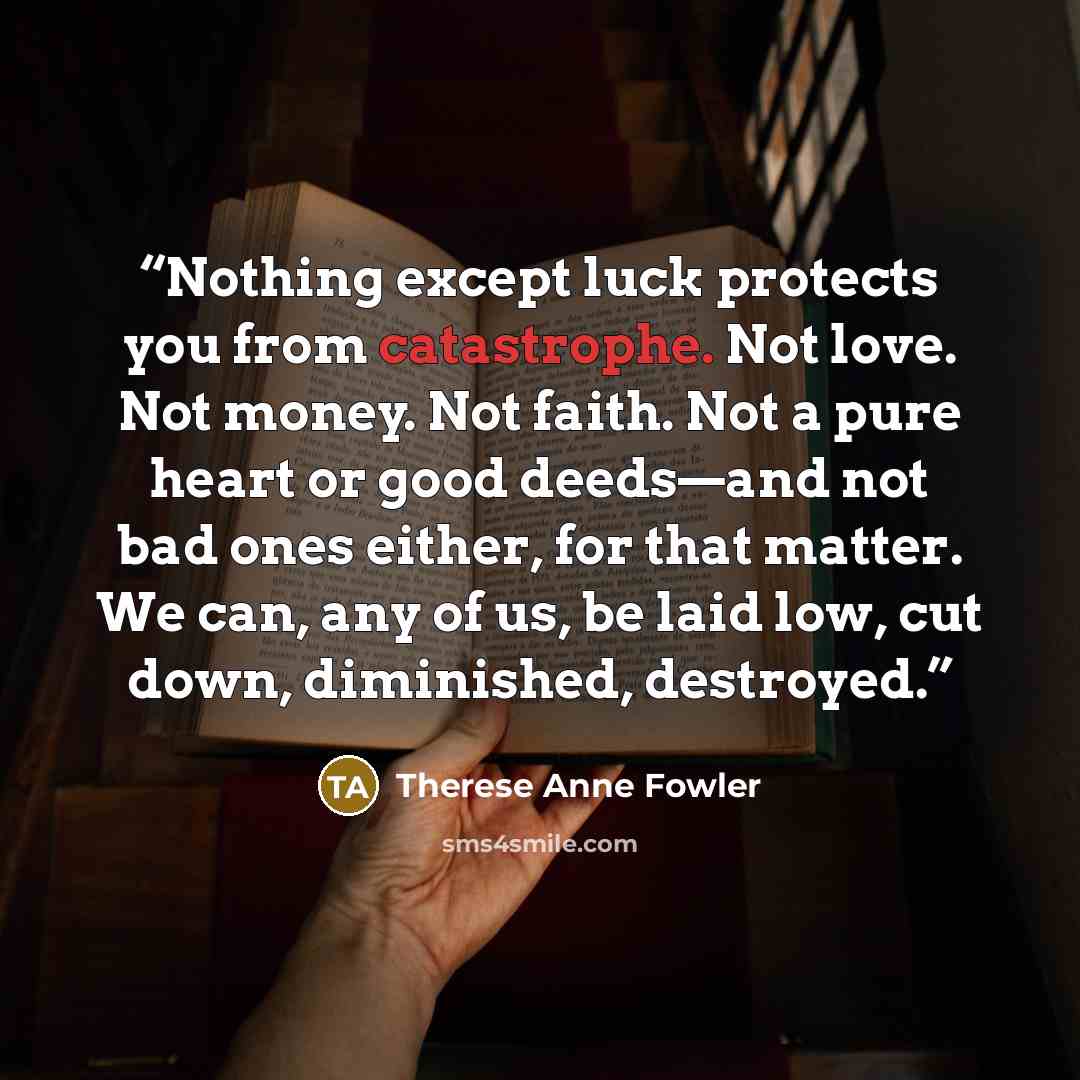 “Nothing except luck protects you from catastrophe. Not love. Not money. Not faith. Not a pure heart or good deeds—and not bad ones either, for that matter. We can, any of us, be laid low, cut down, diminished, destroyed.” quote by Therese Anne Fowler