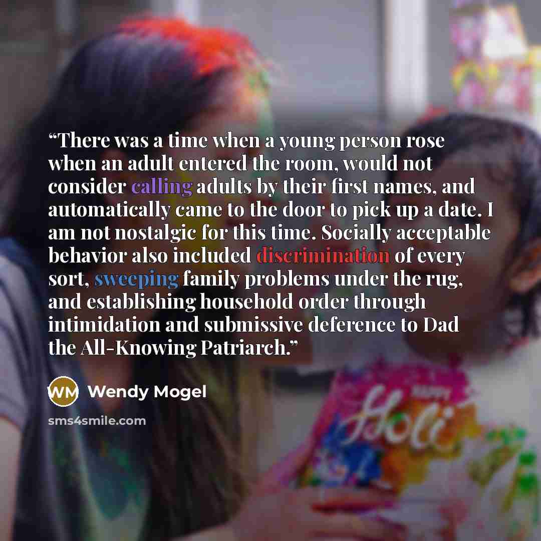 “There was a time when a young person rose when an adult entered the room, would not consider calling adults by their first names, and automatically came to the door to pick up a date. I am not nostalgic for this time. Socially acceptable behavior also included discrimination of every sort…” quote by Wendy Mogel