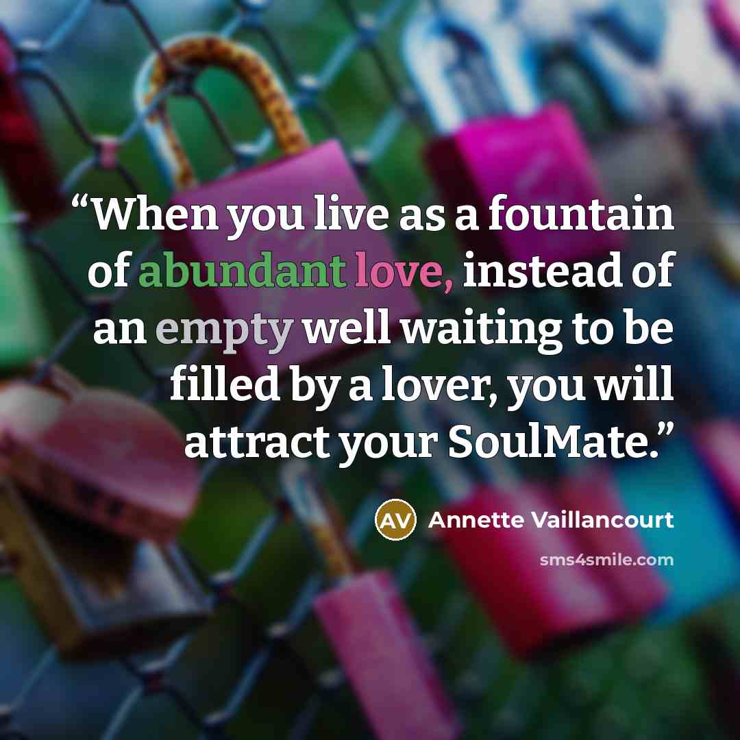 “When you live as a fountain of abundant love, instead of an empty well waiting to be filled by a lover, you will attract your SoulMate.” quote by Annette Vaillancourt