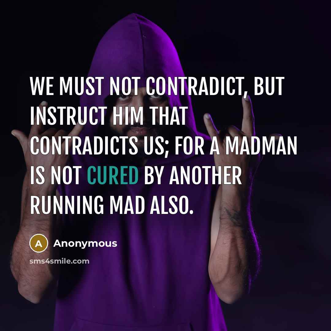 “We must not contradict, but instruct him that contradicts us; for a madman is not cured by another running mad also.” quote by Anonymous