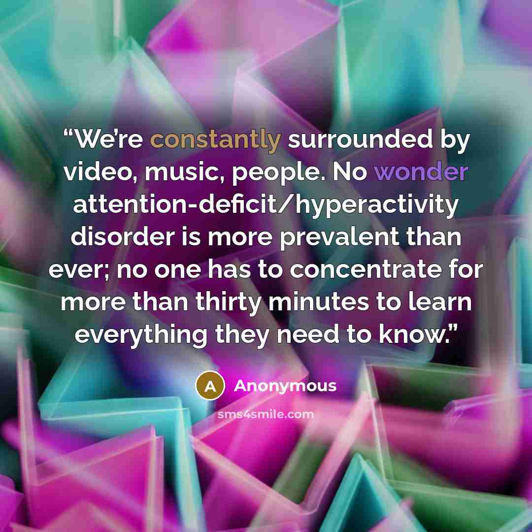 “We’re constantly surrounded by video, music, people. No wonder attention-deficit/hyperactivity disorder is more prevalent than ever; no one has to concentrate for more than thirty minutes to learn everything they need to know.” quote by Anonymous