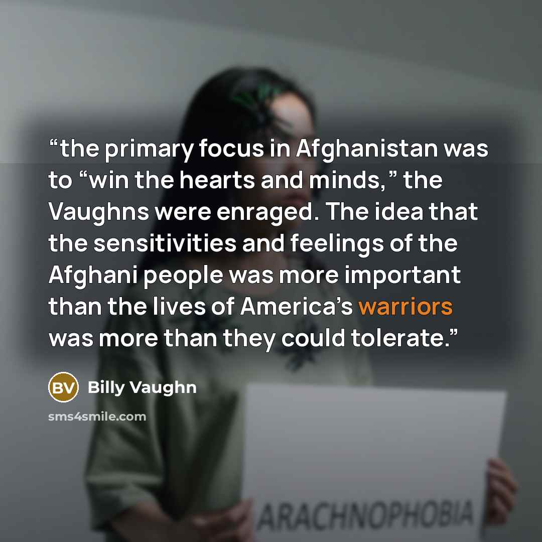 “the primary focus in Afghanistan was to “win the hearts and minds,” the Vaughns were enraged. The idea that the sensitivities and feelings of the Afghani people was more important than the lives of America’s warriors was more than they could tolerate.” quote by Billy Vaughn