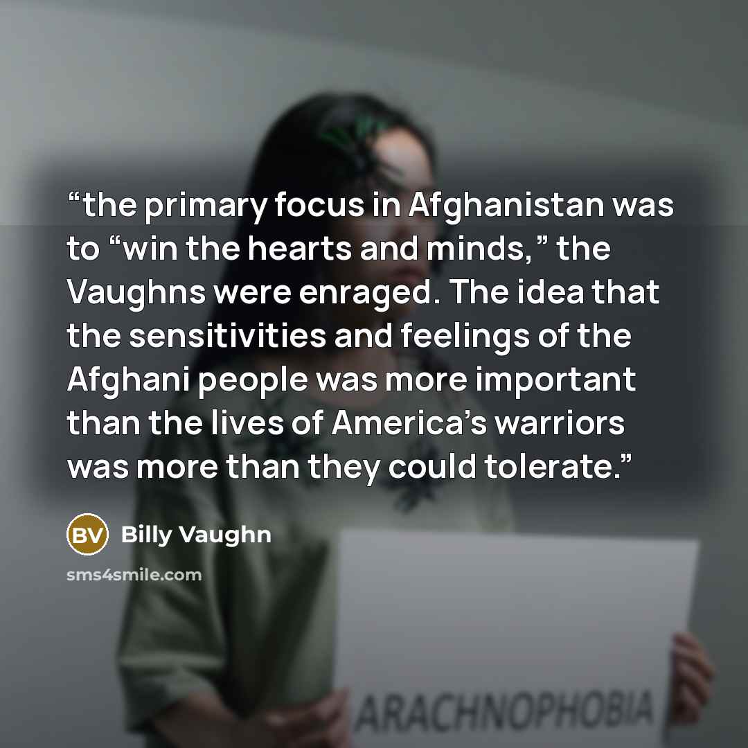 “the primary focus in Afghanistan was to “win the hearts and minds,” the Vaughns were enraged. The idea that the sensitivities and feelings of the Afghani people was more important than the lives of America’s warriors was more than they could tolerate.” quote by Billy Vaughn