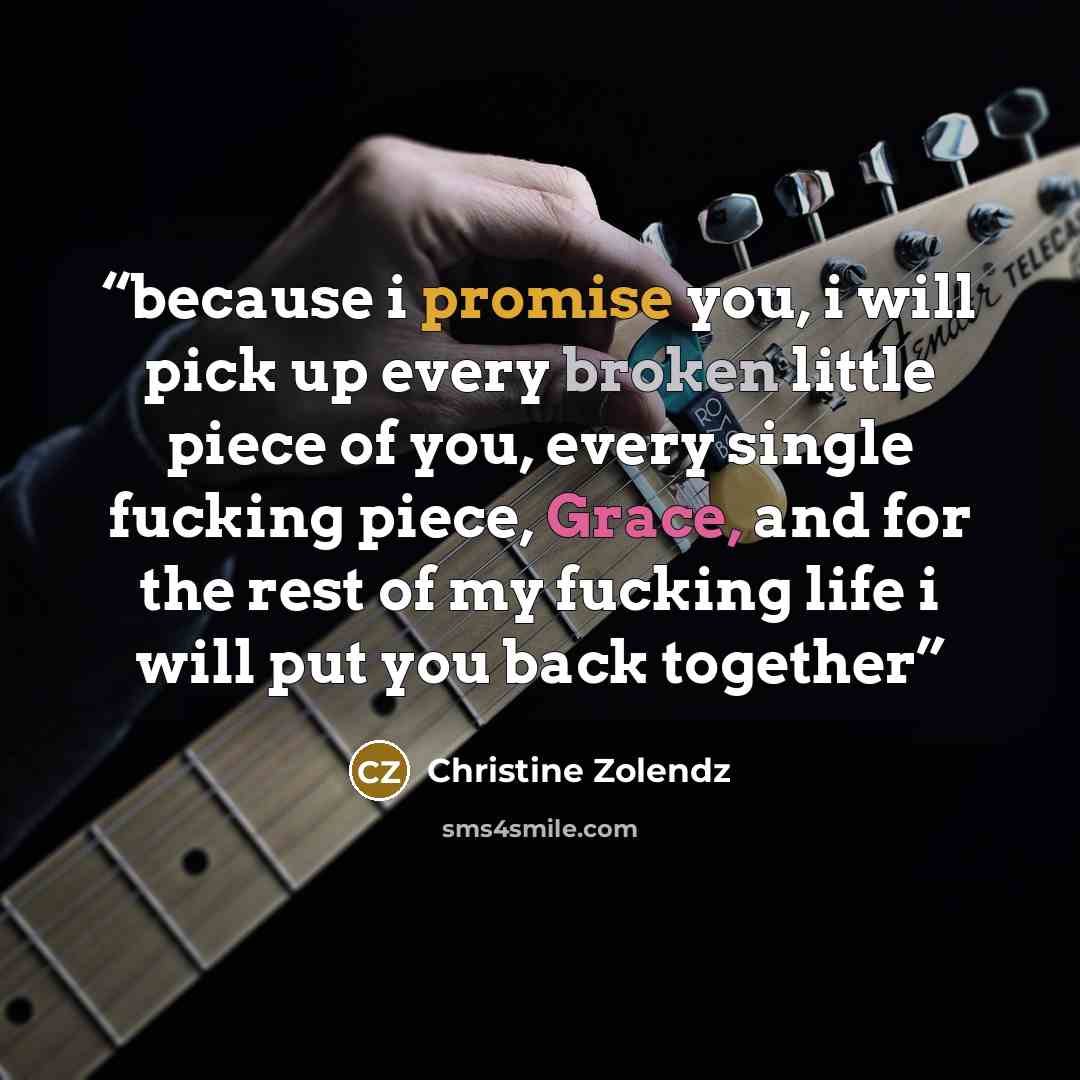 “because i promise you, i will pick up every broken little piece of you, every single fucking piece, Grace, and for the rest of my fucking life i will put you back together” quote by Christine Zolendz