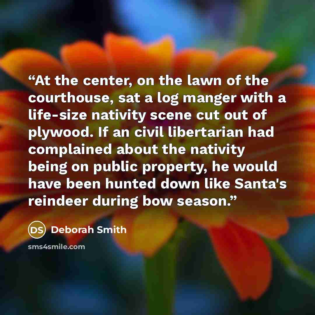 “At the center, on the lawn of the courthouse, sat a log manger with a life-size nativity scene cut out of plywood. If an civil libertarian had complained about the nativity being on public property, he would have been hunted down like Santa's reindeer during bow season.” quote by Deborah Smith