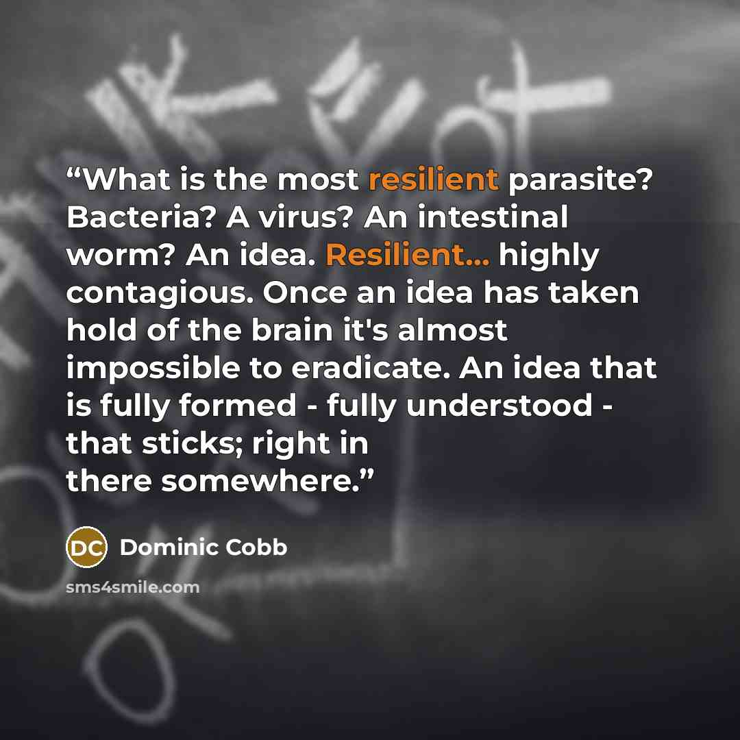 “What is the most resilient parasite? Bacteria? A virus? An intestinal worm? An idea. Resilient... highly contagious. Once an idea has taken hold of the brain it's almost impossible to eradicate. An idea that is fully formed - fully understood - that sticks; right in there somewhere.” quote by Dominic Cobb