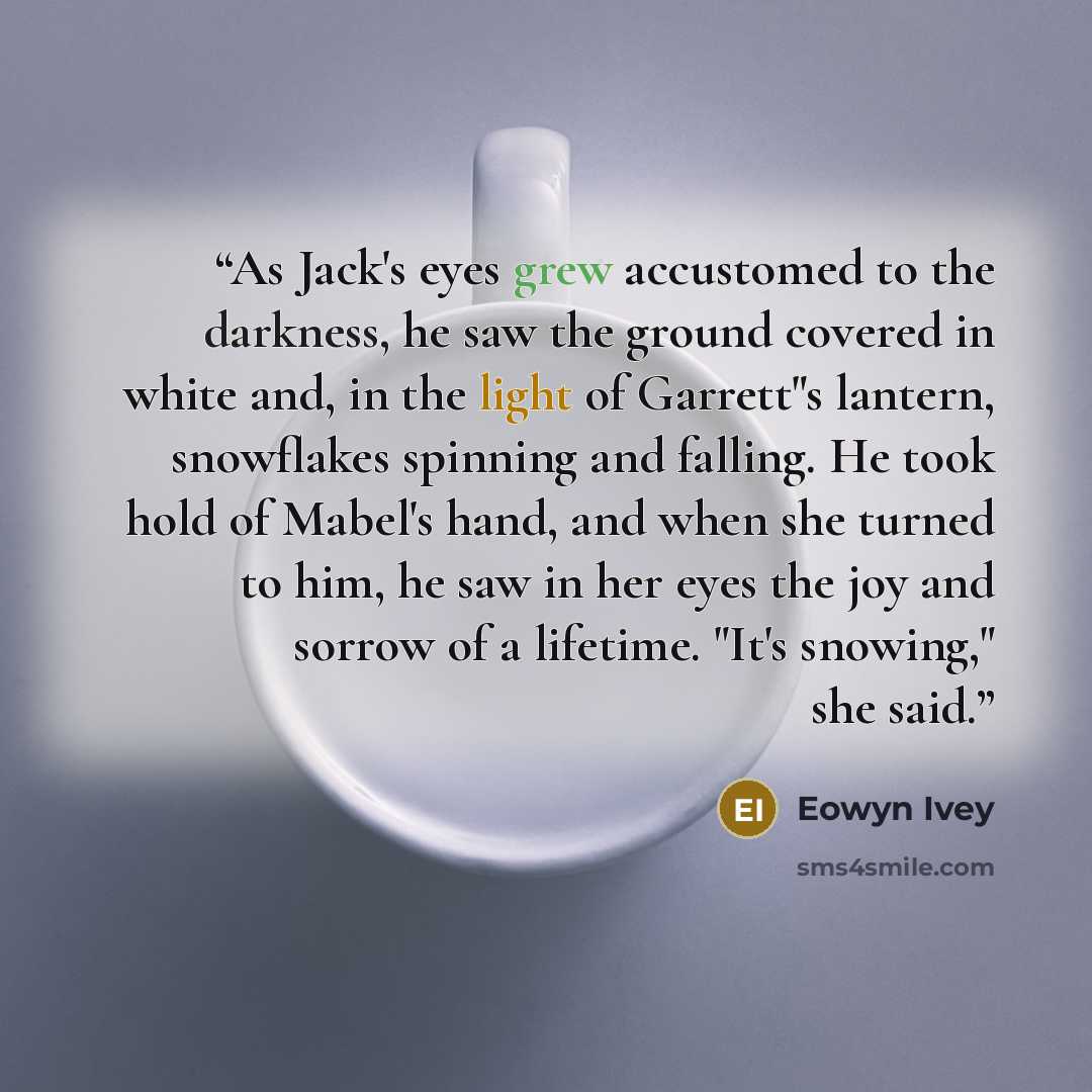 “As Jack's eyes grew accustomed to the darkness, he saw the ground covered in white and, in the light of Garrett"s lantern, snowflakes spinning and falling. He took hold of Mabel's hand, and when she turned to him, he saw in her eyes the joy and sorrow of a lifetime. "It's snowing," she said.” quote by Eowyn Ivey