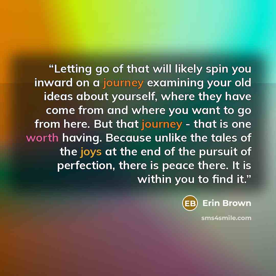 “Letting go of that will likely spin you inward on a journey examining your old ideas about yourself, where they have come from and where you want to go from here. But that journey - that is one worth having. Because unlike the tales of the joys at the end of the pursuit of perfection, there is…” quote by Erin Brown