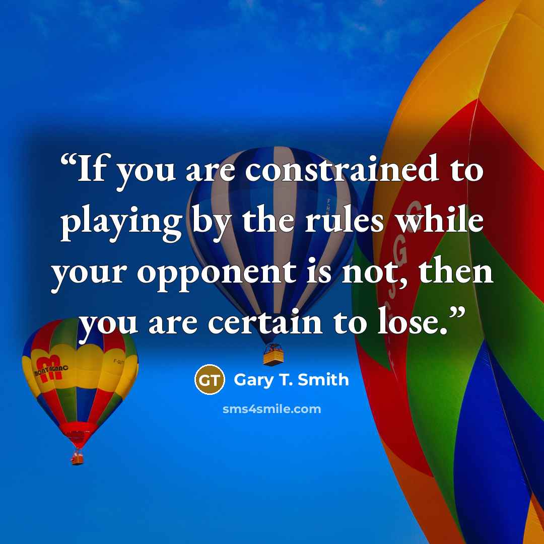 “If you are constrained to playing by the rules while your opponent is not, then you are certain to lose.” quote by Gary T. Smith