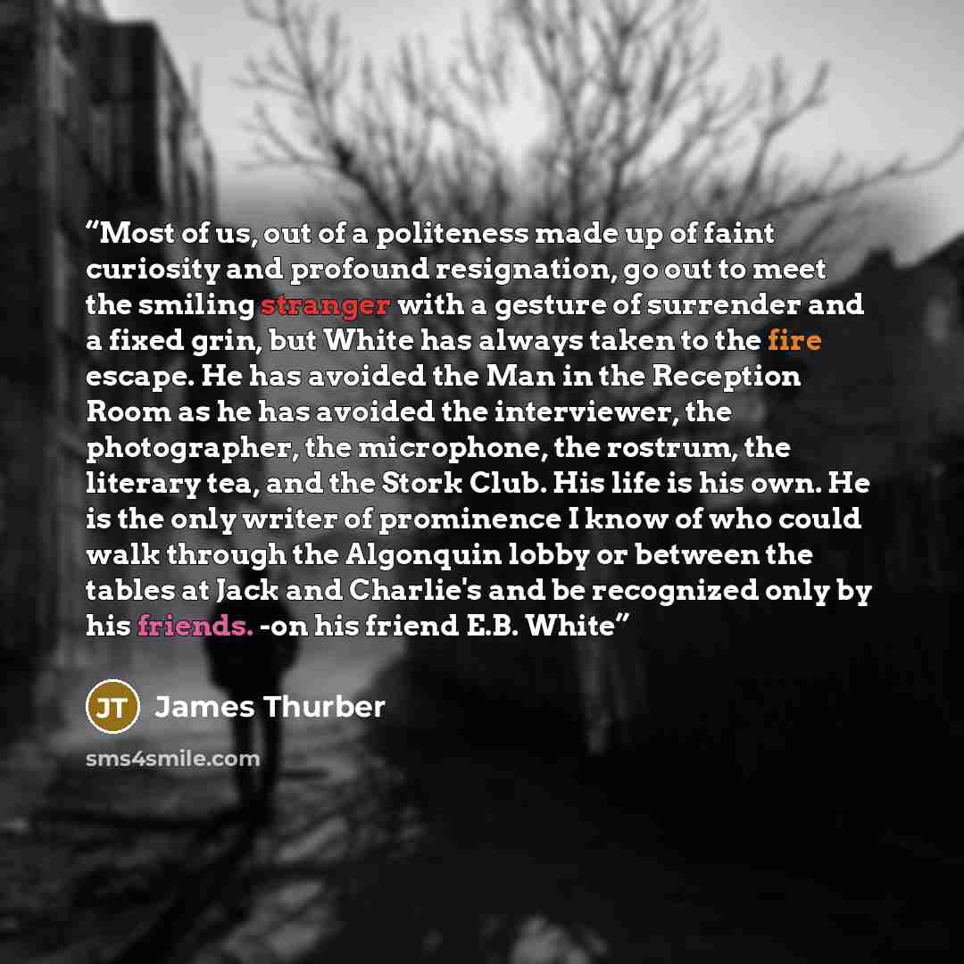 “Most of us, out of a politeness made up of faint curiosity and profound resignation, go out to meet the smiling stranger with a gesture of surrender and a fixed grin, but White has always taken to the fire escape. He has avoided the Man in the Reception Room as he has avoided the interviewer, the…” quote by James Thurber