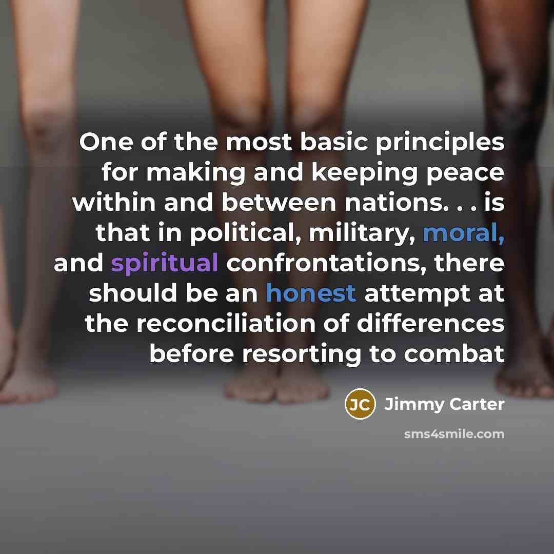 “One of the most basic principles for making and keeping peace within and between nations. . . is that in political, military, moral, and spiritual confrontations, there should be an honest attempt at the reconciliation of differences before resorting to combat” quote by Jimmy Carter