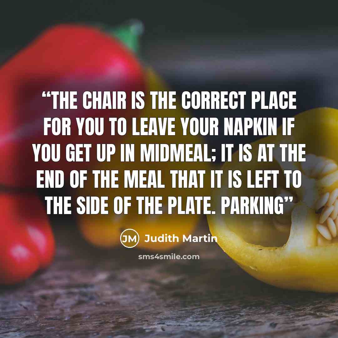 “the chair is the correct place for you to leave your napkin if you get up in midmeal; it is at the end of the meal that it is left to the side of the plate. Parking” quote by Judith Martin